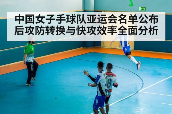 中国女子手球队亚运会名单公布后攻防转换与快攻效率全面分析