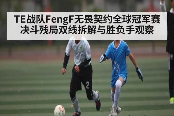 TE战队FengF无畏契约全球冠军赛决斗残局双线拆解与胜负手观察