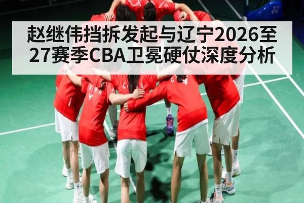 赵继伟挡拆发起与辽宁2026至27赛季CBA卫冕硬仗深度分析