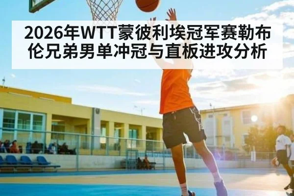 2026年WTT蒙彼利埃冠军赛勒布伦兄弟男单冲冠与直板进攻分析